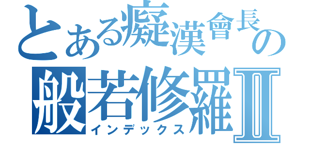 とある癡漢會長の般若修羅Ⅱ（インデックス）