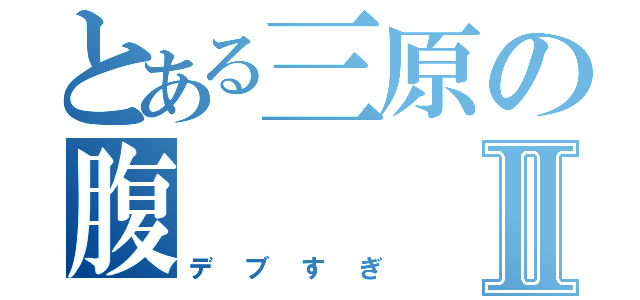 とある三原の腹Ⅱ（デブすぎ）