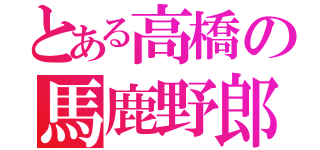 とある高橋の馬鹿野郎。（）