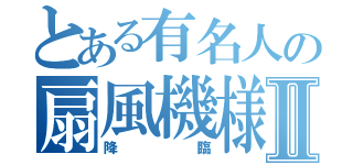 とある有名人の扇風機様Ⅱ（降臨）