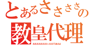 とあるささささささささっささささっさささっささささっささの教皇代理（だだだだだだだっだだであだｄ）