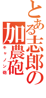 とある志郎の加農砲（キャノン砲）