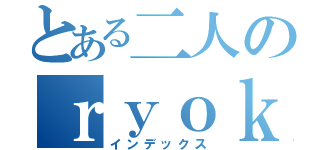 とある二人のｒｙｏｋｏｕｋｉｒｏｋｕ （インデックス）