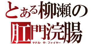 とある柳瀬の肛門浣腸（ヤナル・ザ・ファイヤー）