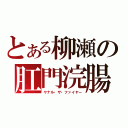 とある柳瀬の肛門浣腸（ヤナル・ザ・ファイヤー）