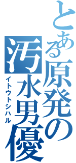 とある原発の汚水男優（イトウトシハル）