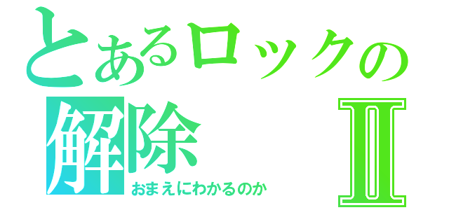 とあるロックの解除Ⅱ（おまえにわかるのか）