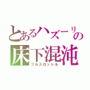 とあるハズーリンの床下混沌（フルスロットル）