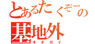 とあるたくぞーの基地外（キチガイ）