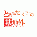 とあるたくぞーの基地外（キチガイ）