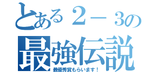 とある２－３の最強伝説（最優秀賞もらいます！）