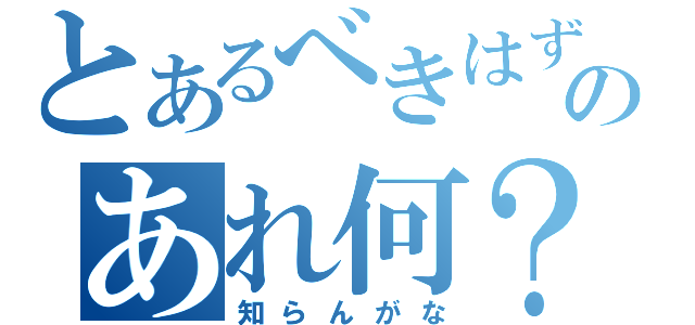 とあるべきはずのあれ何？（知らんがな）