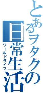 とあるヲタクの日常生活（ワールドライフ）