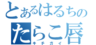 とあるはるちのたらこ唇（キチガイ）