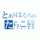 とあるはるちのたらこ唇（キチガイ）