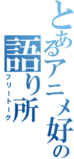 とあるアニメ好きの語り所（フリートーク）