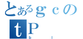 とあるｇｃのｔＰ（ｂＩ）