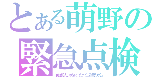 とある萌野の緊急点検（俺は犯人じゃない。だって二次元だから。）