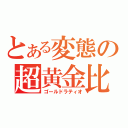 とある変態の超黄金比（ゴールドラティオ）