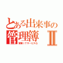 とある出来事の管理簿Ⅱ（営業ＩＴサービスＧ）