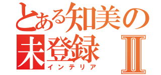 とある知美の未登録Ⅱ（インテリア）