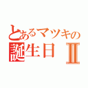 とあるマツキの誕生日Ⅱ（）