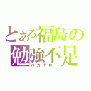 とある福島の勉強不足（バカヤロー）