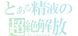 とある精液の超絶解放（ぶしゃぁぁぁぁぁ）