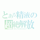 とある精液の超絶解放（ぶしゃぁぁぁぁぁ）