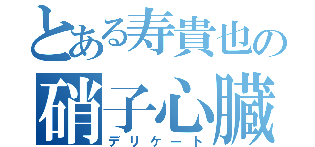 とある寿貴也の硝子心臓（デリケート）