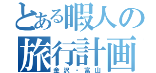 とある暇人の旅行計画（金沢・富山）