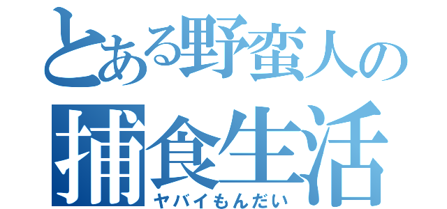 とある野蛮人の捕食生活（ヤバイもんだい）