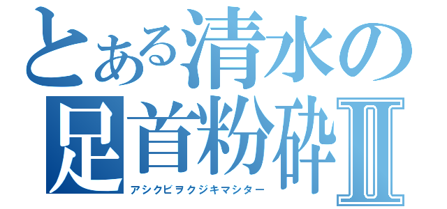 とある清水の足首粉砕Ⅱ（アシクビヲクジキマシター）