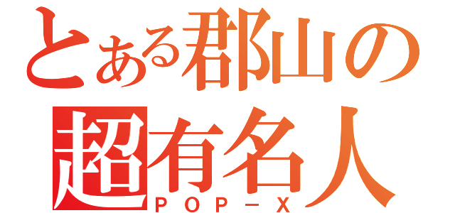 とある郡山の超有名人（ＰＯＰ－Ｘ）