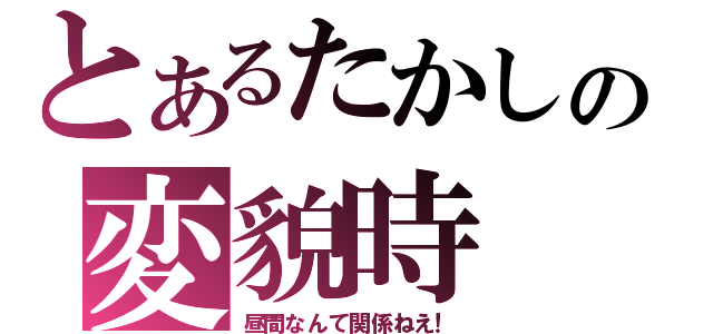 とあるたかしの変貌時（昼間なんて関係ねえ！）