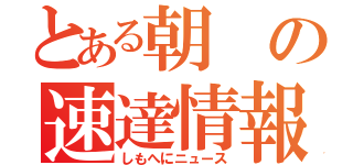 とある朝の速達情報（しもへにニュース）