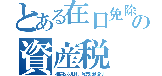 とある在日免除の資産税（相続税も免除、消費税は還付）