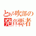 とある吹部の発音悪者（ヤ○セ君）