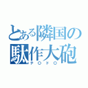 とある隣国の駄作大砲（テ〇ド〇）