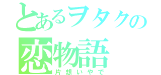 とあるヲタクの恋物語（片想いやで）