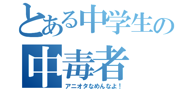 とある中学生の中毒者（アニオタなめんなよ！）