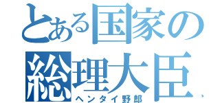 とある国家の総理大臣（ヘンタイ野郎）