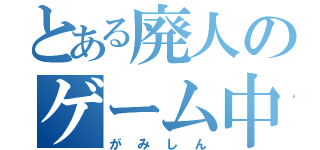 とある廃人のゲーム中毒（がみしん）