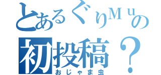 とあるぐりＭｕ．の初投稿？（おじゃま虫）