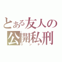 とある友人の公開私刑（リンチ）