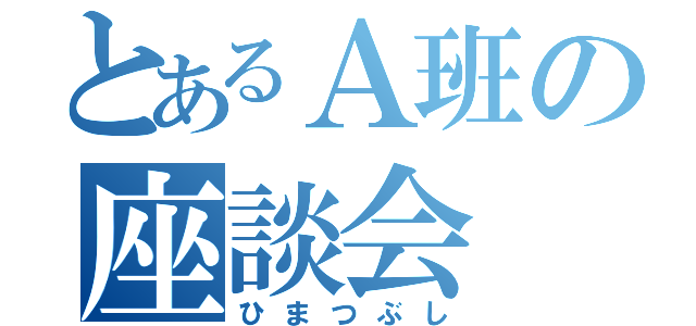 とあるＡ班の座談会（ひまつぶし）