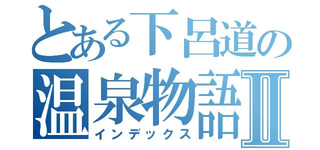 とある下呂道の温泉物語Ⅱ（インデックス）