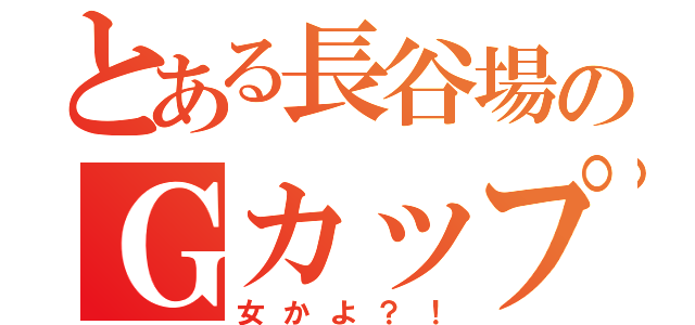 とある長谷場のＧカップ（女かよ？！）