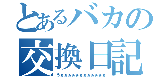 とあるバカの交換日記（うぁぁぁぁぁぁぁぁぁぁぁぁ）