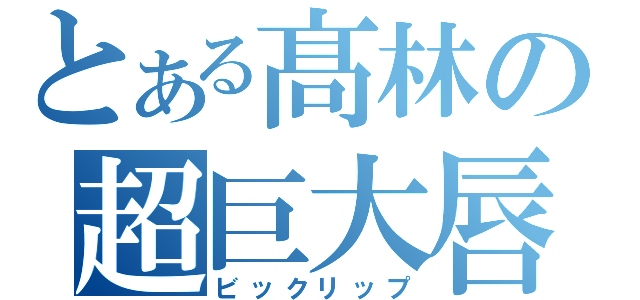 とある髙林の超巨大唇（ビックリップ）